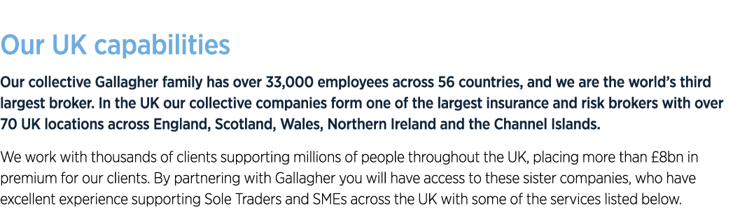 Our UK capabilities Our collective Gallagher family has over 33,000 employees across 56 countries, and we are the wor...