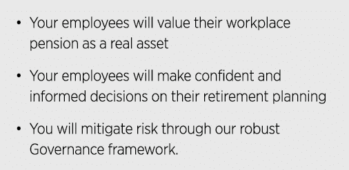 • Your employees will value their workplace pension as a real asset • Your employees will make confident and informed...