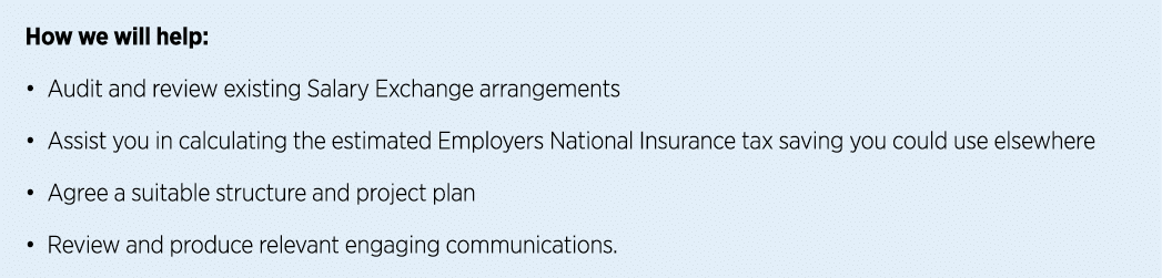 How we will help: • Audit and review existing Salary Exchange arrangements • Assist you in calculating the estimated ...