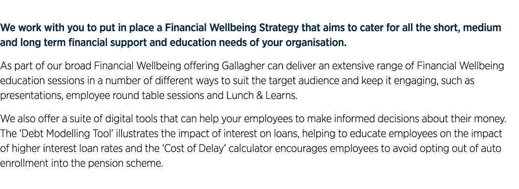 We work with you to put in place a Financial Wellbeing Strategy that aims to cater for all the short, medium and long...